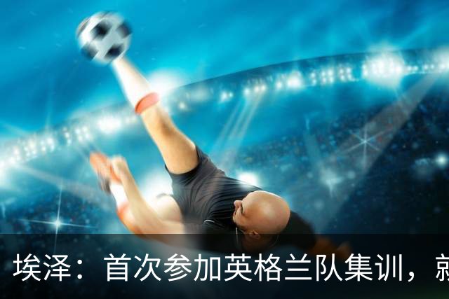 埃泽：首次参加英格兰队集训，就觉得拉什福德完全另一个级别