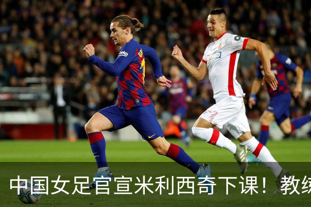 中国女足官宣米利西奇下课！教练团队全走人 亚运会亚洲杯均未夺冠