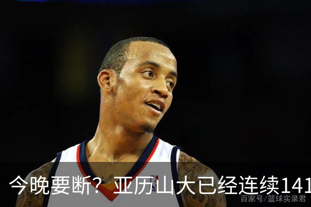 今晚要断？亚历山大已经连续141场20+历史最长 目前仅拿4分
