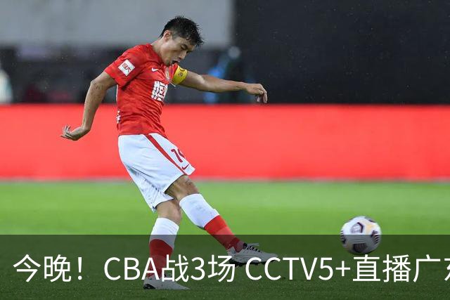 今晚！CBA战3场 CCTV5+直播广东男篮，姚明老东家上海男篮+浙江广厦分别出战