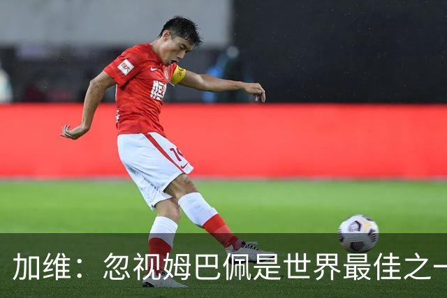加维：忽视姆巴佩是世界最佳之一的人是瞎子；愿亚马尔拿金球