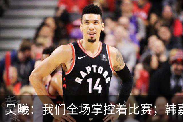 吴曦：我们全场掌控着比赛；韩嘉文的进球是努力训练的回报
