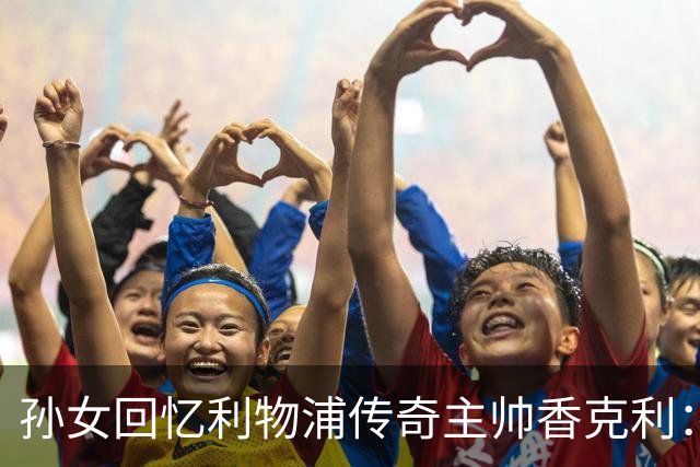 孙女回忆利物浦传奇主帅香克利：他对孙辈也很严厉