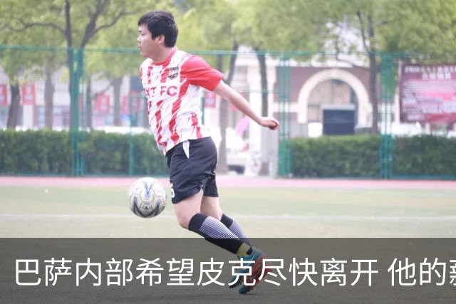 巴萨内部希望皮克尽快离开 他的薪水让球队难以承受