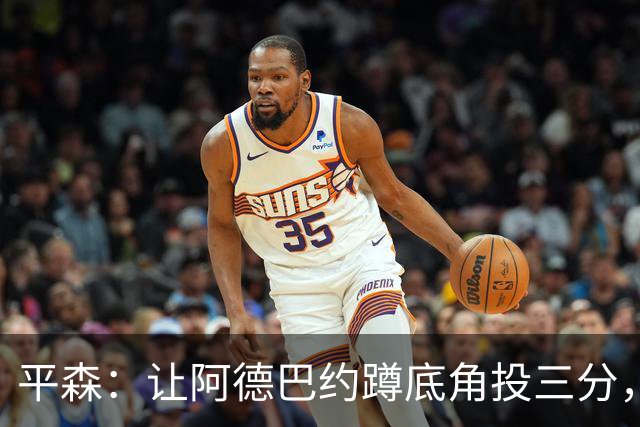 平森：让阿德巴约蹲底角投三分，这根本不是他的风格