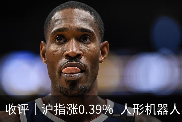 收评｜沪指涨0.39% 人形机器人板块表现活跃