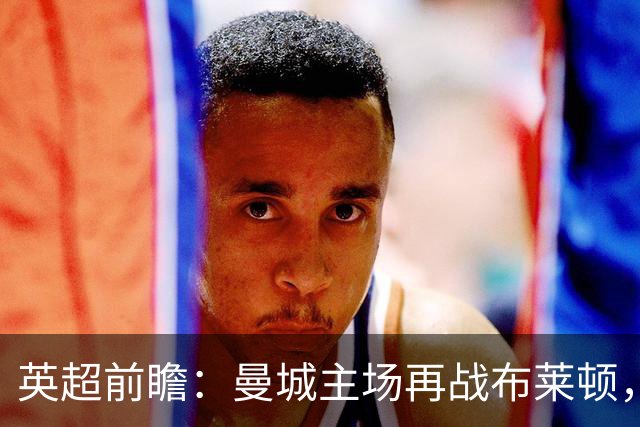 英超前瞻：曼城主场再战布莱顿，哈兰德领衔欲止联赛连败