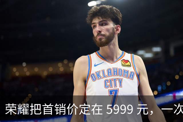荣耀把首销价定在 5999 元，一次精确踩在国补红线上的定价
