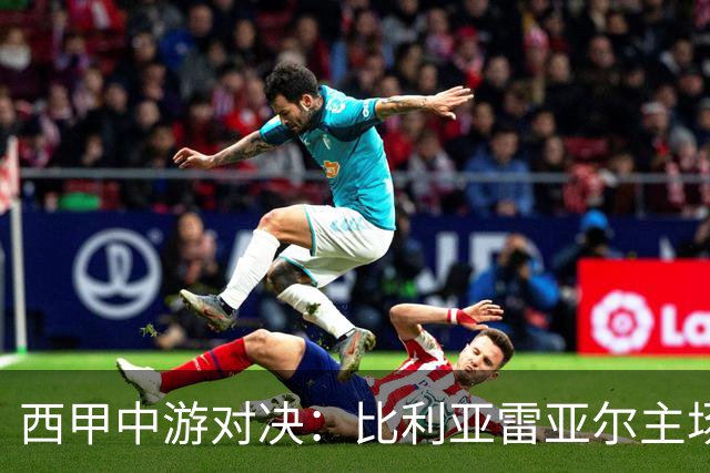 西甲中游对决：比利亚雷亚尔主场迎战西班牙人 赛前深度剖析与展望
