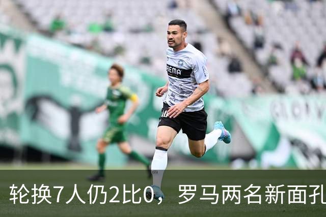 轮换7人仍2比0，罗马两名新面孔同场收获处子球