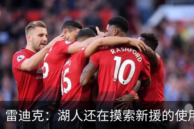 雷迪克：湖人还在摸索新援的使用方式 卢尼的融入仍是进行时