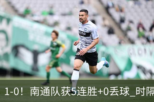 1-0！南通队获5连胜+0丢球 时隔2年回归中超 江苏足球重返顶级联赛
